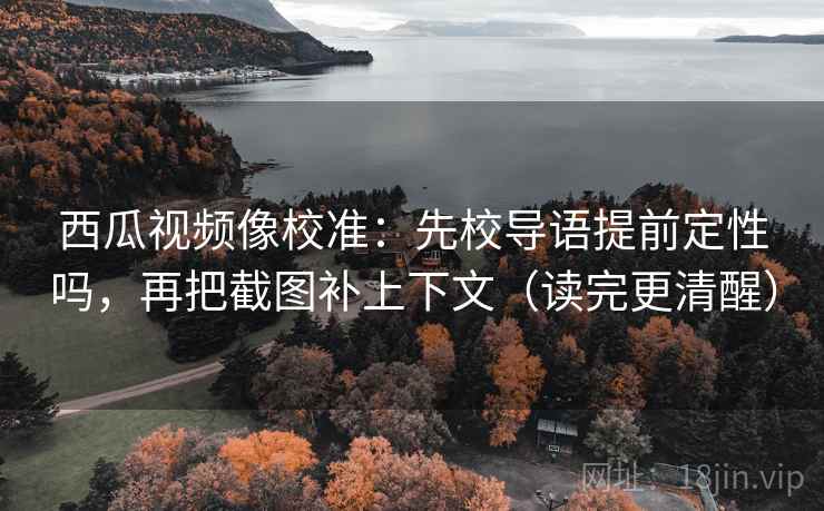 西瓜视频像校准：先校导语提前定性吗，再把截图补上下文（读完更清醒）