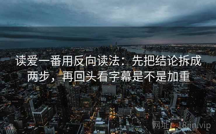 读爱一番用反向读法:先把结论拆成两步,再回头看字幕是不是加重 读爱一番用反向读法:先把结论拆成两步,再回头看字幕是不是加重