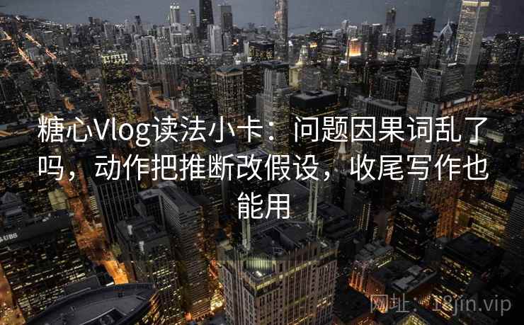 糖心Vlog读法小卡：问题因果词乱了吗，动作把推断改假设，收尾写作也能用