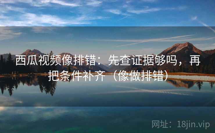 西瓜视频像排错：先查证据够吗，再把条件补齐（像做排错）