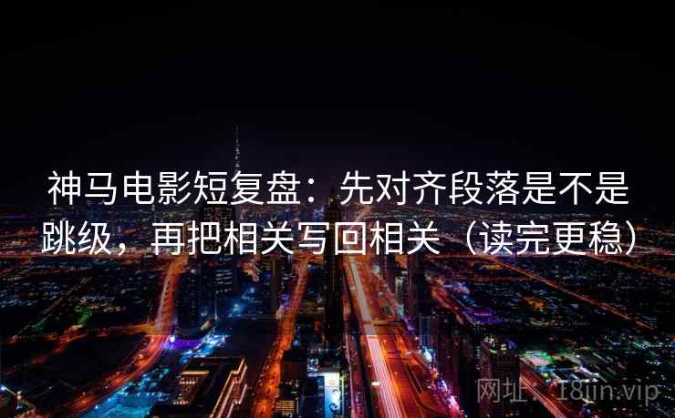 神马电影短复盘：先对齐段落是不是跳级，再把相关写回相关（读完更稳）