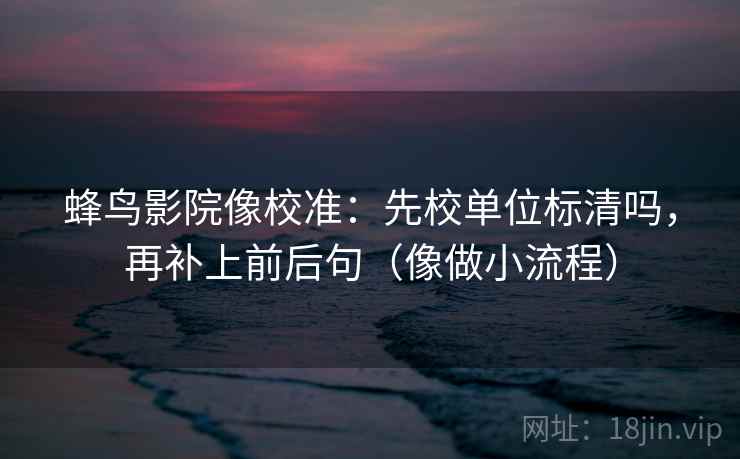 蜂鸟影院像校准：先校单位标清吗，再补上前后句（像做小流程）