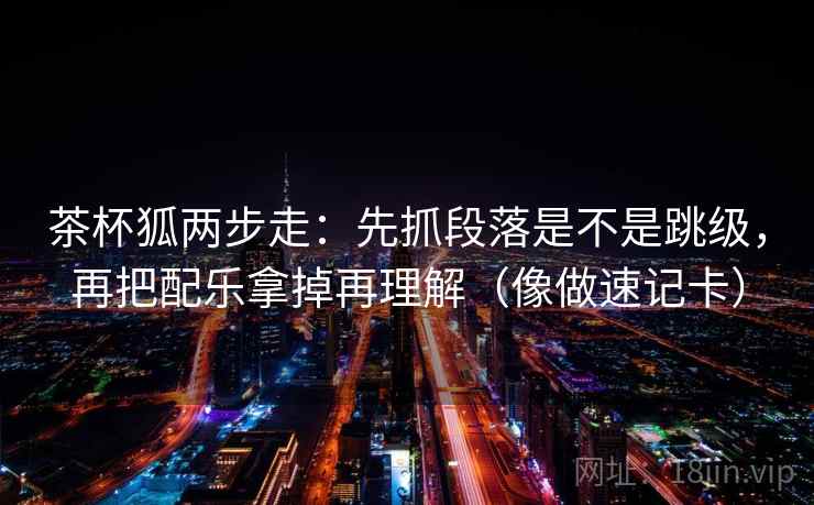 茶杯狐两步走：先抓段落是不是跳级，再把配乐拿掉再理解（像做速记卡）
