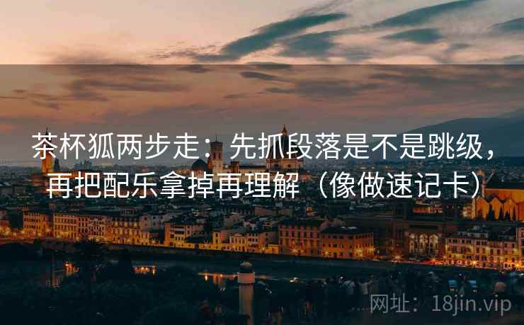 茶杯狐两步走：先抓段落是不是跳级，再把配乐拿掉再理解（像做速记卡）