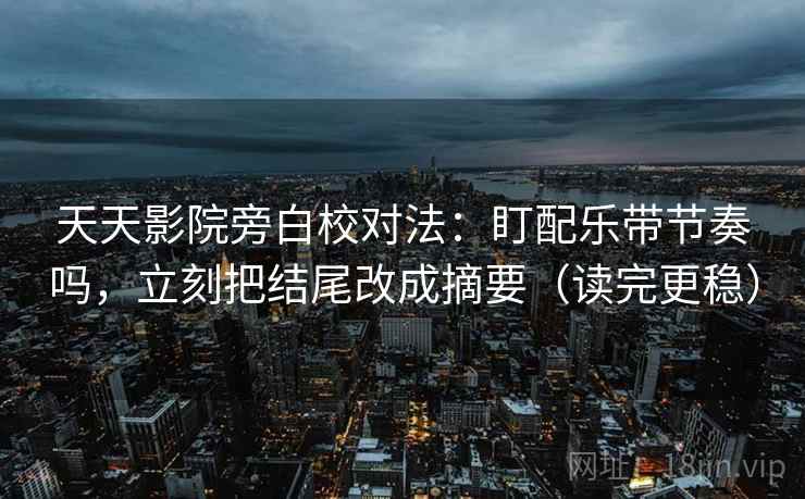 天天影院旁白校对法：盯配乐带节奏吗，立刻把结尾改成摘要（读完更稳）