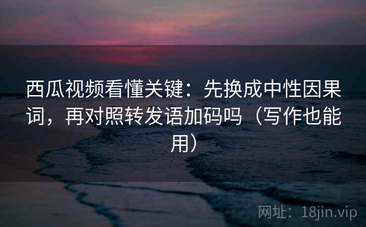 西瓜视频看懂关键：先换成中性因果词，再对照转发语加码吗（写作也能用）