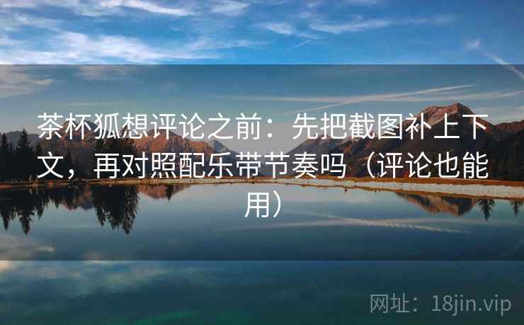 茶杯狐想评论之前：先把截图补上下文，再对照配乐带节奏吗（评论也能用）