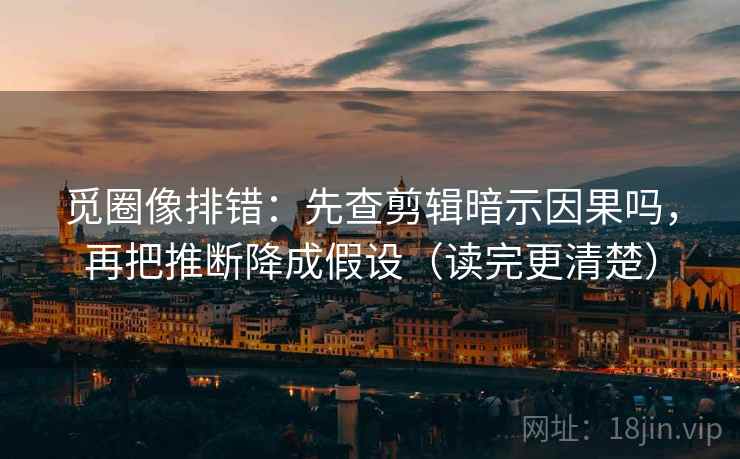 觅圈像排错：先查剪辑暗示因果吗，再把推断降成假设（读完更清楚）
