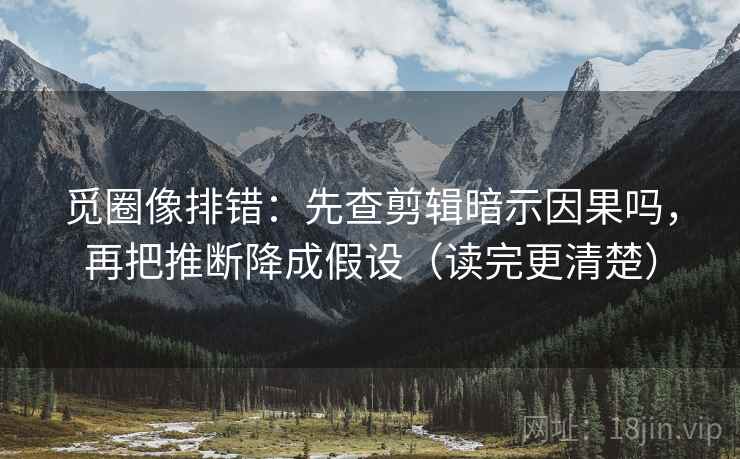 觅圈像排错：先查剪辑暗示因果吗，再把推断降成假设（读完更清楚）