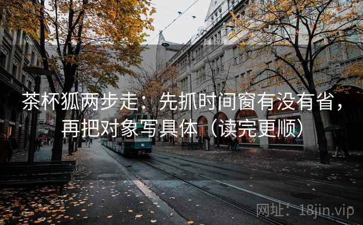 茶杯狐两步走：先抓时间窗有没有省，再把对象写具体（读完更顺）