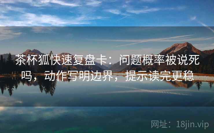 茶杯狐快速复盘卡：问题概率被说死吗，动作写明边界，提示读完更稳