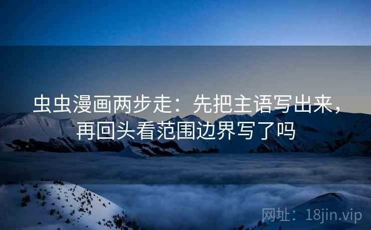 虫虫漫画两步走：先把主语写出来，再回头看范围边界写了吗