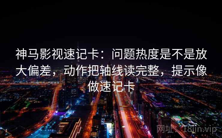 神马影视速记卡：问题热度是不是放大偏差，动作把轴线读完整，提示像做速记卡