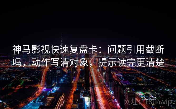 神马影视快速复盘卡：问题引用截断吗，动作写清对象，提示读完更清楚