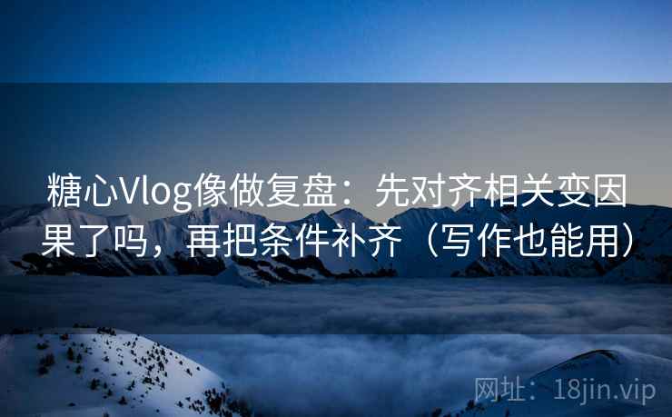 糖心Vlog像做复盘：先对齐相关变因果了吗，再把条件补齐（写作也能用）