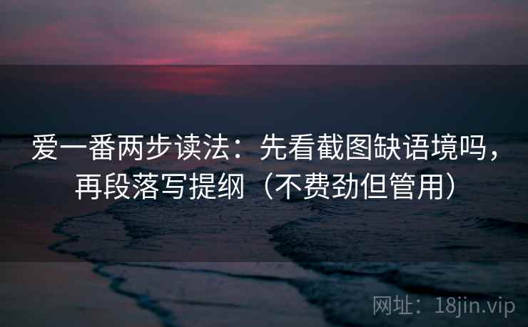 爱一番两步读法：先看截图缺语境吗，再段落写提纲（不费劲但管用）