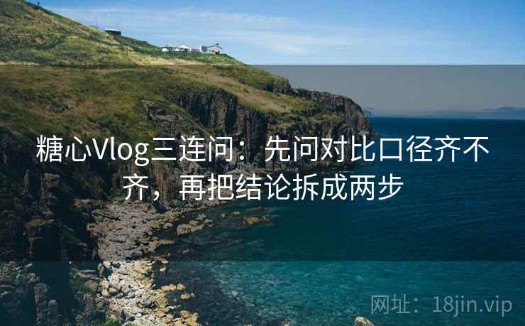 糖心Vlog三连问：先问对比口径齐不齐，再把结论拆成两步