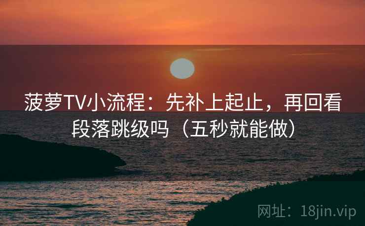 菠萝TV小流程：先补上起止，再回看段落跳级吗（五秒就能做）
