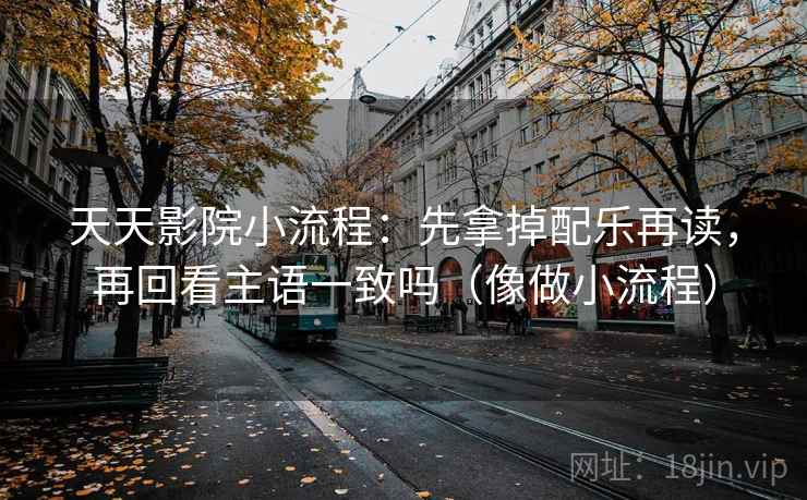 天天影院小流程：先拿掉配乐再读，再回看主语一致吗（像做小流程）
