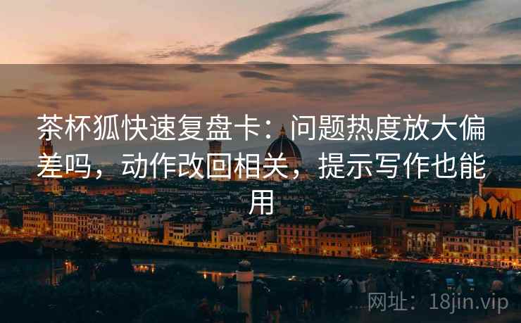 茶杯狐快速复盘卡:问题热度放大偏差吗,动作改回相关,提示写作也能用 茶杯狐快速复盘卡:问题热度放大偏差吗,动作改回相关,提示写作也能用