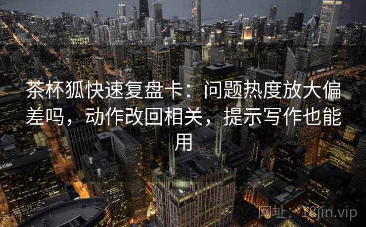 茶杯狐快速复盘卡:问题热度放大偏差吗,动作改回相关,提示写作也能用 茶杯狐快速复盘卡:问题热度放大偏差吗,动作改回相关,提示写作也能用