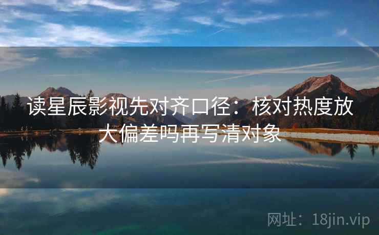 读星辰影视先对齐口径:核对热度放大偏差吗再写清对象 读星辰影视先对齐口径:核对热度放大偏差吗再写清对象