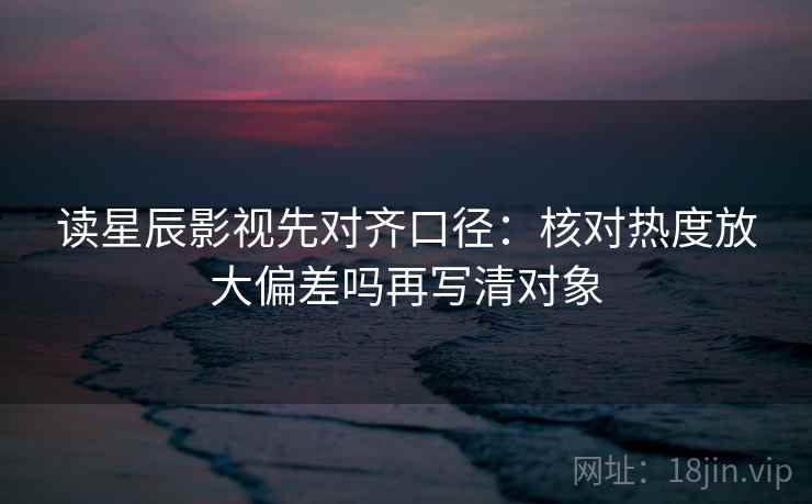 读星辰影视先对齐口径:核对热度放大偏差吗再写清对象 读星辰影视先对齐口径:核对热度放大偏差吗再写清对象