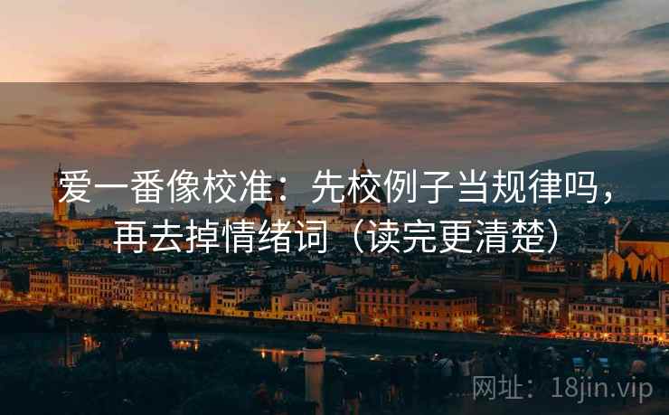 爱一番像校准:先校例子当规律吗,再去掉情绪词(读完更清楚) 爱一番像校准:先校例子当规律吗,再去掉情绪词(读完更清楚)