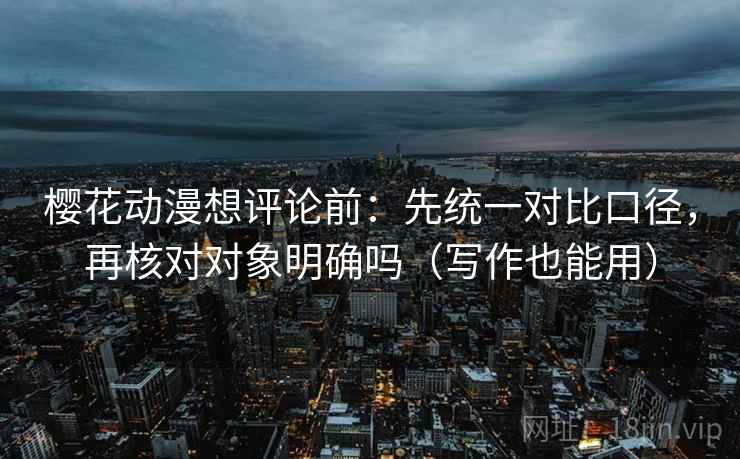 樱花动漫想评论前:先统一对比口径,再核对对象明确吗(写作也能用) 樱花动漫想评论前:先统一对比口径,再核对对象明确吗(写作也能用)