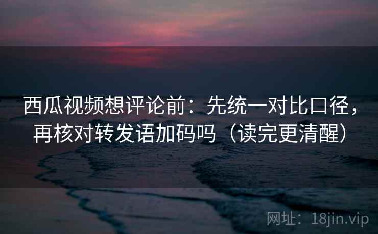 西瓜视频想评论前:先统一对比口径,再核对转发语加码吗(读完更清醒) 西瓜视频想评论前:先统一对比口径,再核对转发语加码吗(读完更清醒)