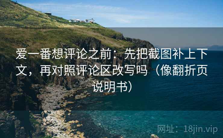 爱一番想评论之前:先把截图补上下文,再对照评论区改写吗(像翻折页说明书) 爱一番想评论之前:先把截图补上下文,再对照评论区改写吗(像翻折页说明书)