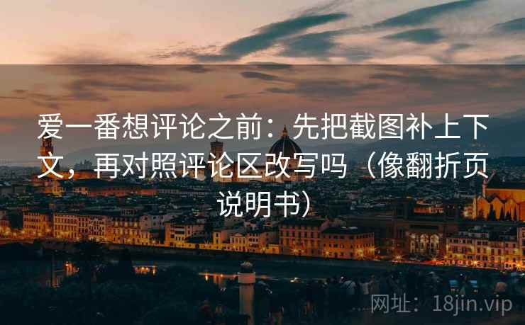 爱一番想评论之前:先把截图补上下文,再对照评论区改写吗(像翻折页说明书) 爱一番想评论之前:先把截图补上下文,再对照评论区改写吗(像翻折页说明书)