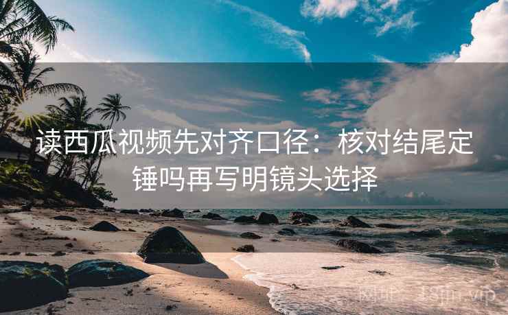 读西瓜视频先对齐口径:核对结尾定锤吗再写明镜头选择 读西瓜视频先对齐口径:核对结尾定锤吗再写明镜头选择