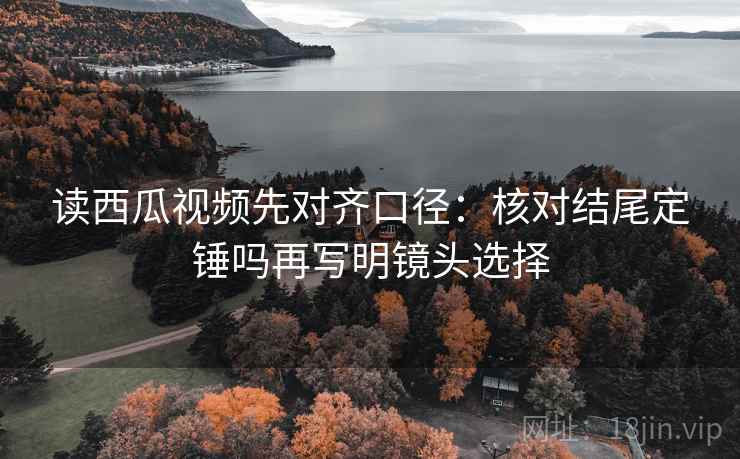 读西瓜视频先对齐口径:核对结尾定锤吗再写明镜头选择 读西瓜视频先对齐口径:核对结尾定锤吗再写明镜头选择
