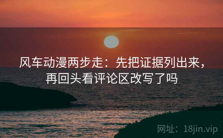 风车动漫两步走:先把证据列出来,再回头看评论区改写了吗 风车动漫两步走:先把证据列出来,再回头看评论区改写了吗