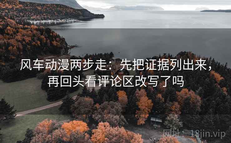 风车动漫两步走:先把证据列出来,再回头看评论区改写了吗 风车动漫两步走:先把证据列出来,再回头看评论区改写了吗