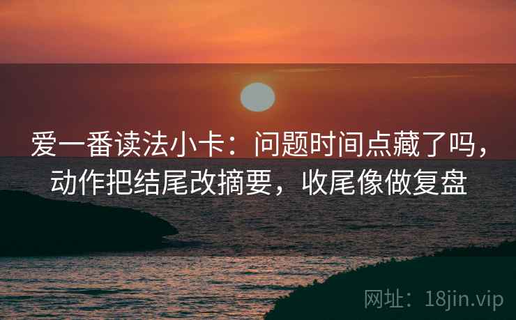 爱一番读法小卡:问题时间点藏了吗,动作把结尾改摘要,收尾像做复盘 爱一番读法小卡:问题时间点藏了吗,动作把结尾改摘要,收尾像做复盘