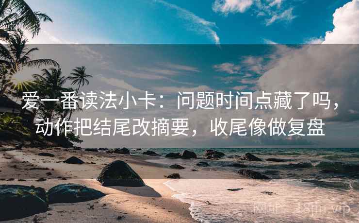爱一番读法小卡:问题时间点藏了吗,动作把结尾改摘要,收尾像做复盘 爱一番读法小卡:问题时间点藏了吗,动作把结尾改摘要,收尾像做复盘