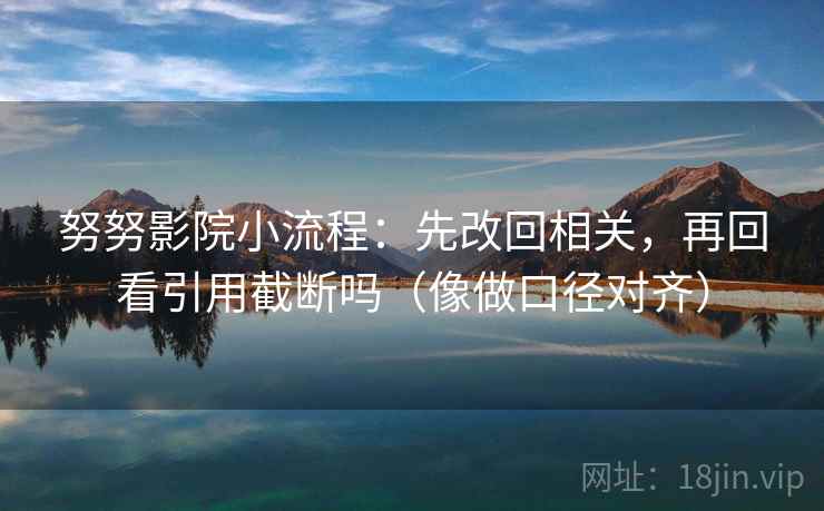 努努影院小流程:先改回相关,再回看引用截断吗(像做口径对齐) 努努影院小流程:先改回相关,再回看引用截断吗(像做口径对齐)