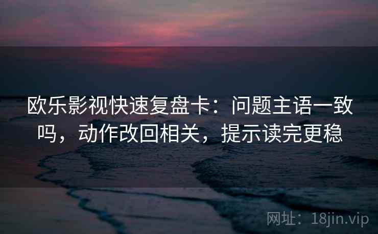 欧乐影视快速复盘卡:问题主语一致吗,动作改回相关,提示读完更稳 欧乐影视快速复盘卡:问题主语一致吗,动作改回相关,提示读完更稳