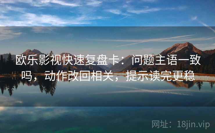 欧乐影视快速复盘卡:问题主语一致吗,动作改回相关,提示读完更稳 欧乐影视快速复盘卡:问题主语一致吗,动作改回相关,提示读完更稳