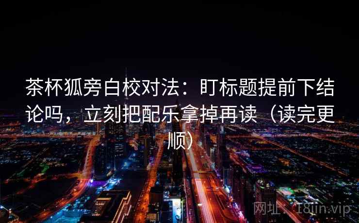 茶杯狐旁白校对法:盯标题提前下结论吗,立刻把配乐拿掉再读(读完更顺) 茶杯狐旁白校对法:盯标题提前下结论吗,立刻把配乐拿掉再读(读完更顺)