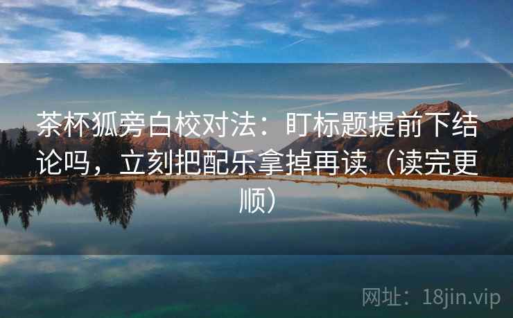 茶杯狐旁白校对法:盯标题提前下结论吗,立刻把配乐拿掉再读(读完更顺) 茶杯狐旁白校对法:盯标题提前下结论吗,立刻把配乐拿掉再读(读完更顺)