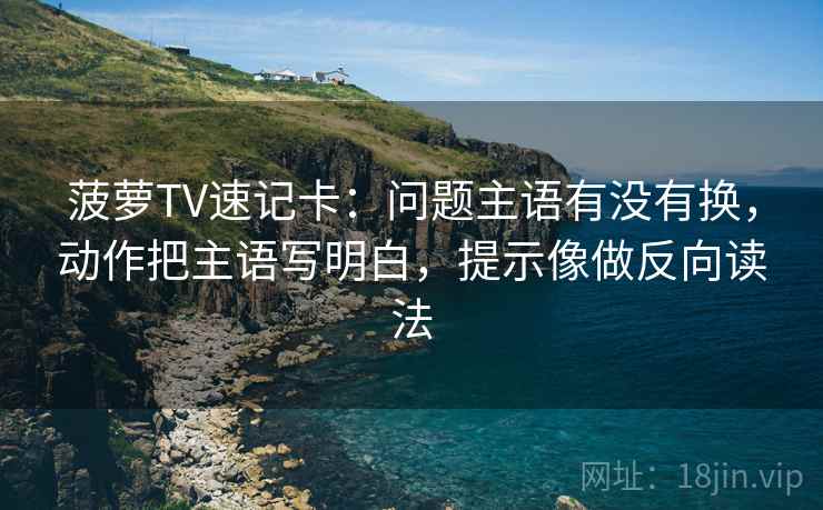 菠萝TV速记卡:问题主语有没有换,动作把主语写明白,提示像做反向读法 菠萝TV速记卡:问题主语有没有换,动作把主语写明白,提示像做反向读法