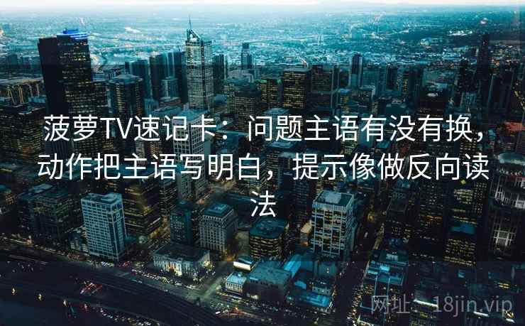菠萝TV速记卡:问题主语有没有换,动作把主语写明白,提示像做反向读法 菠萝TV速记卡:问题主语有没有换,动作把主语写明白,提示像做反向读法