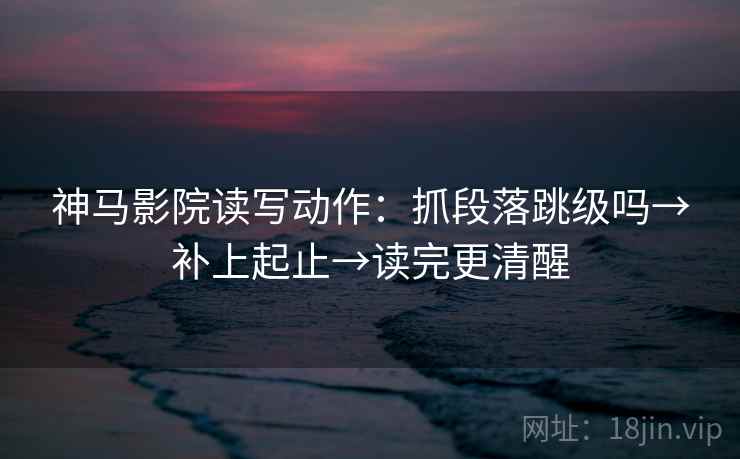 神马影院读写动作：抓段落跳级吗→补上起止→读完更清醒