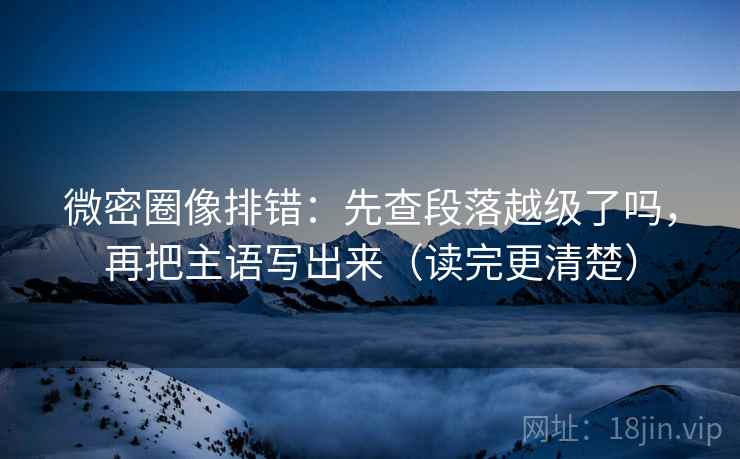 微密圈像排错:先查段落越级了吗,再把主语写出来(读完更清楚) 微密圈像排错:先查段落越级了吗,再把主语写出来(读完更清楚)