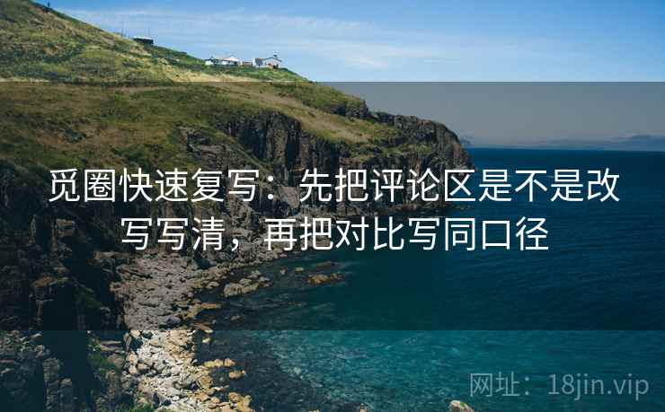 觅圈快速复写：先把评论区是不是改写写清，再把对比写同口径