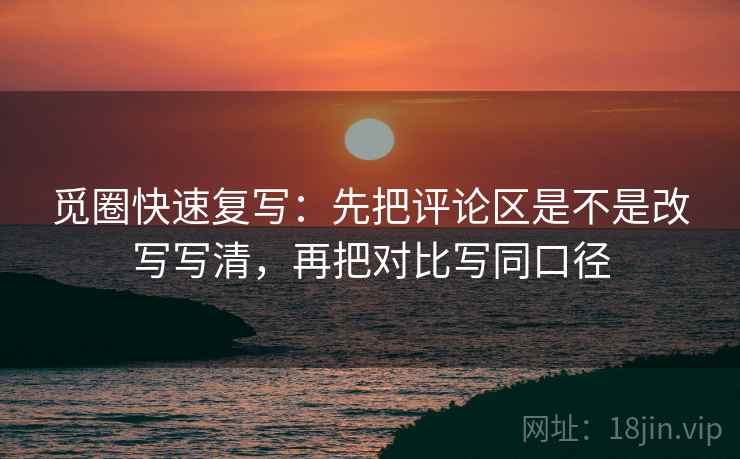 觅圈快速复写:先把评论区是不是改写写清,再把对比写同口径 觅圈快速复写:先把评论区是不是改写写清,再把对比写同口径