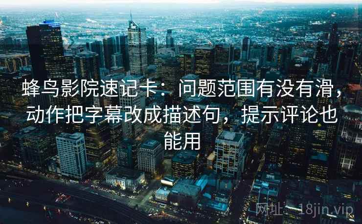 蜂鸟影院速记卡：问题范围有没有滑，动作把字幕改成描述句，提示评论也能用
